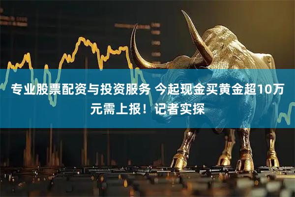 专业股票配资与投资服务 今起现金买黄金超10万元需上报！记者实探