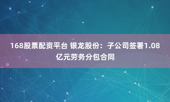 168股票配资平台 银龙股份：子公司签署1.08亿元劳务分包合同
