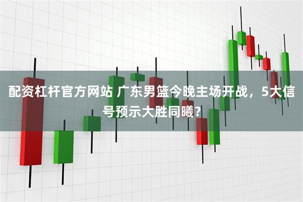 配资杠杆官方网站 广东男篮今晚主场开战，5大信号预示大胜同曦？