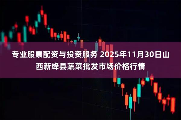 专业股票配资与投资服务 2025年11月30日山西新绛县蔬菜批发市场价格行情