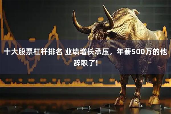 十大股票杠杆排名 业绩增长承压，年薪500万的他辞职了!