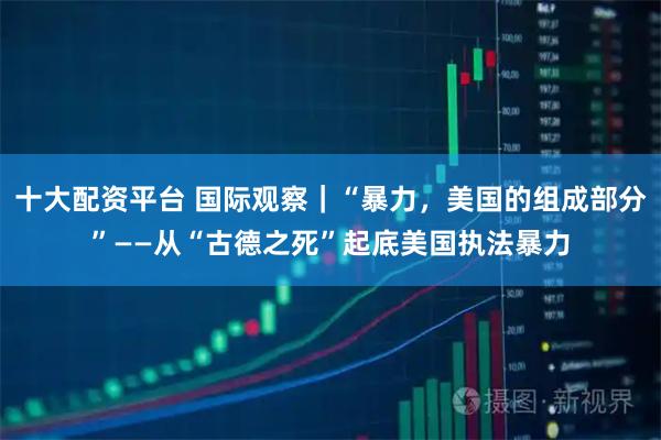 十大配资平台 国际观察｜“暴力，美国的组成部分”——从“古德之死”起底美国执法暴力