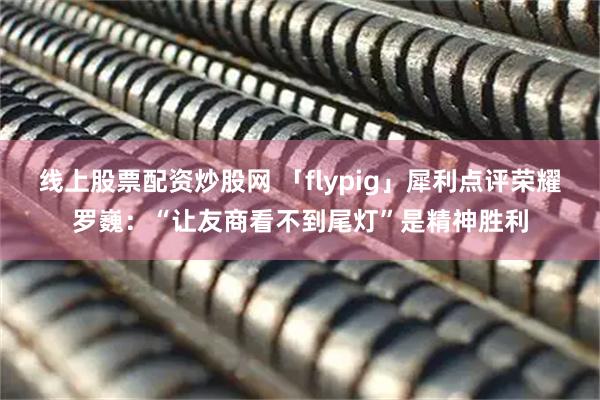 线上股票配资炒股网 「flypig」犀利点评荣耀罗巍：“让友商看不到尾灯”是精神胜利