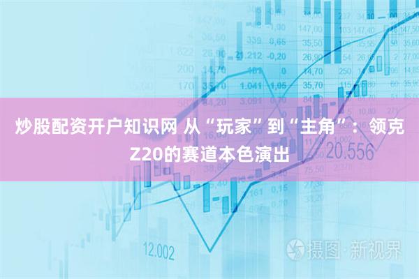 炒股配资开户知识网 从“玩家”到“主角”：领克Z20的赛道本色演出