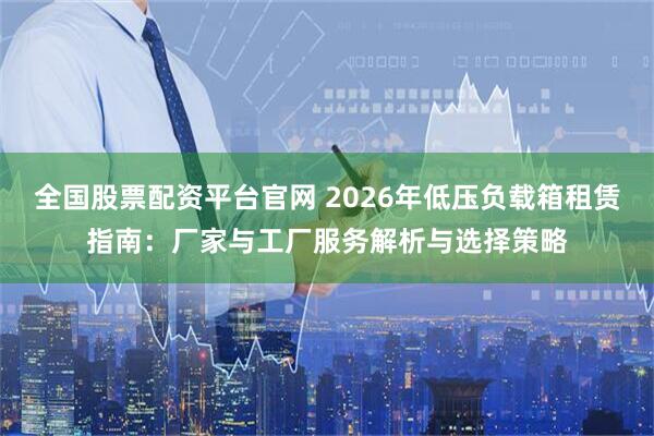 全国股票配资平台官网 2026年低压负载箱租赁指南：厂家与工厂服务解析与选择策略