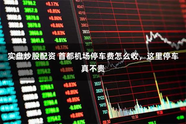 实盘炒股配资 首都机场停车费怎么收，这里停车真不贵