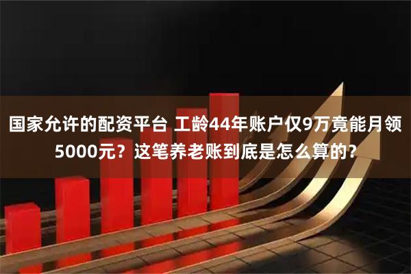 国家允许的配资平台 工龄44年账户仅9万竟能月领5000元？这笔养老账到底是怎么算的？