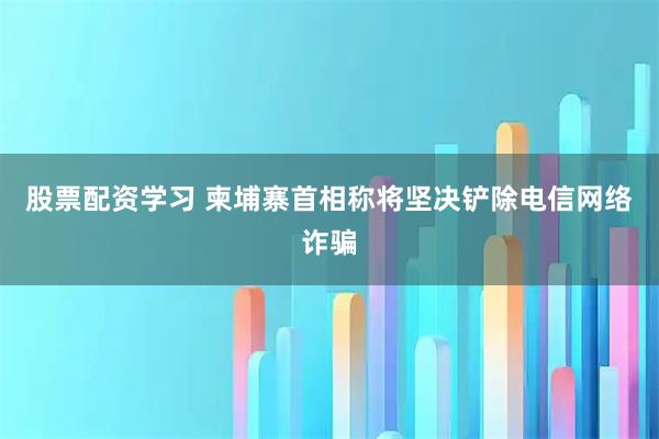 股票配资学习 柬埔寨首相称将坚决铲除电信网络诈骗