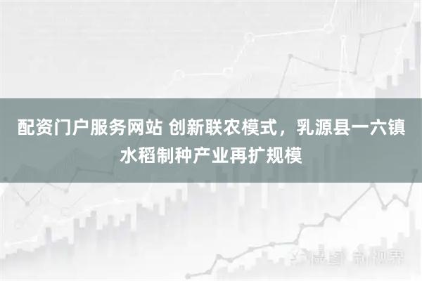 配资门户服务网站 创新联农模式，乳源县一六镇水稻制种产业再扩规模