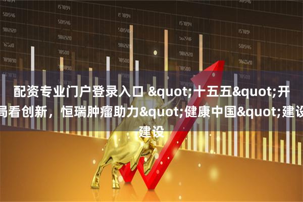 配资专业门户登录入口 "十五五"开局看创新，恒瑞肿瘤助力"健康中国"建设