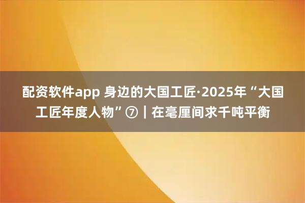 配资软件app 身边的大国工匠·2025年“大国工匠年度人物”⑦｜在毫厘间求千吨平衡
