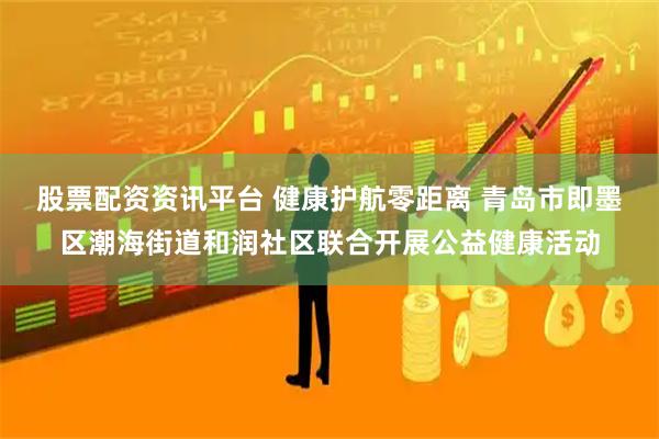股票配资资讯平台 健康护航零距离 青岛市即墨区潮海街道和润社区联合开展公益健康活动