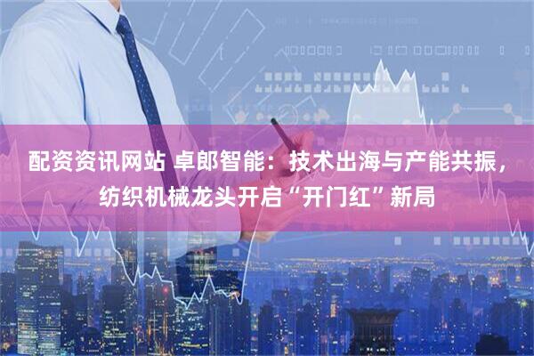 配资资讯网站 卓郎智能：技术出海与产能共振，纺织机械龙头开启“开门红”新局
