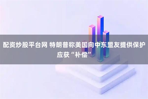 配资炒股平台网 特朗普称美国向中东盟友提供保护应获“补偿”